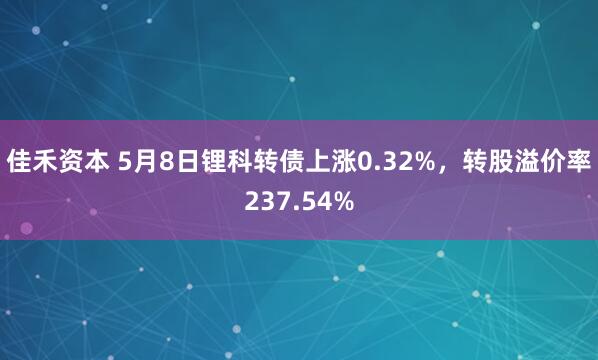 佳禾资本 5月8日锂科转债上涨0.32%，转股溢价率237.54%