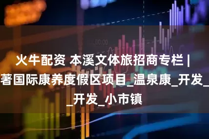 火牛配资 本溪文体旅招商专栏 | 本溪天著国际康养度假区项目_温泉康_开发_小市镇