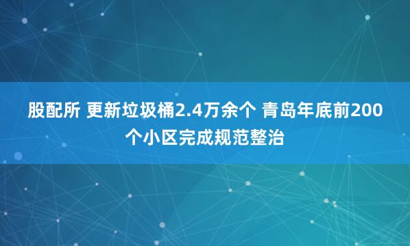 股配所 更新垃圾桶2.4万余个 青岛年底前200个小区完成规范整治