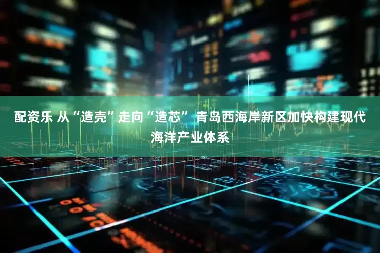 配资乐 从“造壳”走向“造芯” 青岛西海岸新区加快构建现代海洋产业体系