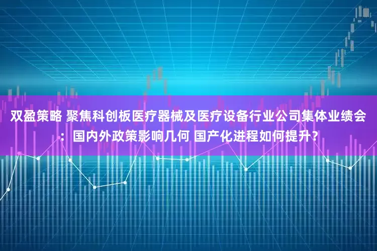 双盈策略 聚焦科创板医疗器械及医疗设备行业公司集体业绩会：国内外政策影响几何 国产化进程如何提升？