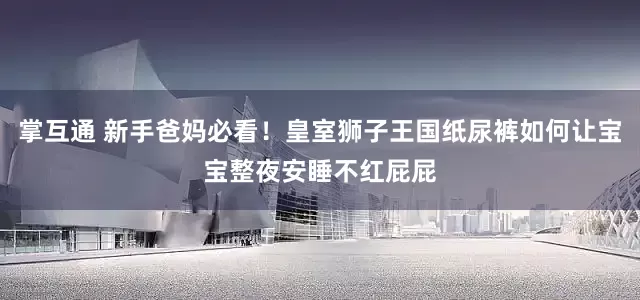 掌互通 新手爸妈必看！皇室狮子王国纸尿裤如何让宝宝整夜安睡不红屁屁