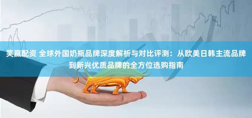 笑赢配资 全球外国奶瓶品牌深度解析与对比评测：从欧美日韩主流品牌到新兴优质品牌的全方位选购指南